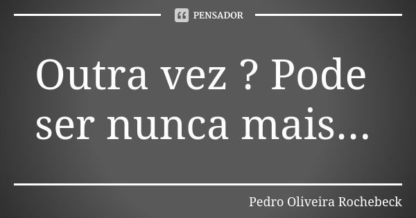 Outra vez ? Pode ser nunca mais...... Frase de Pedro Oliveira Rochebeck.