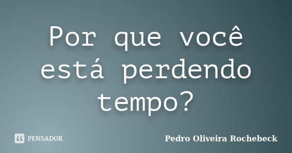 Por que você está perdendo tempo?... Frase de Pedro Oliveira Rochebeck.