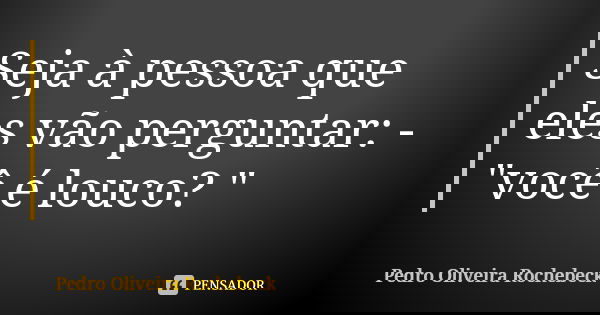 Seja à pessoa que eles vão perguntar: - "você é louco? "... Frase de Pedro Oliveira Rochebeck.
