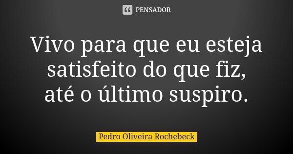 Vivo para que eu esteja satisfeito do que fiz, até o último suspiro.... Frase de Pedro Oliveira Rochebeck.