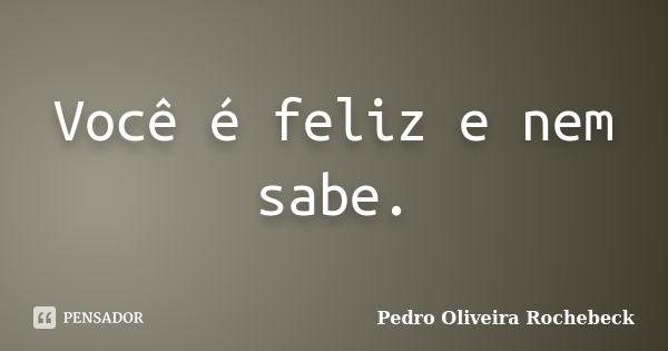 Você é feliz e nem sabe.... Frase de Pedro Oliveira Rochebeck.