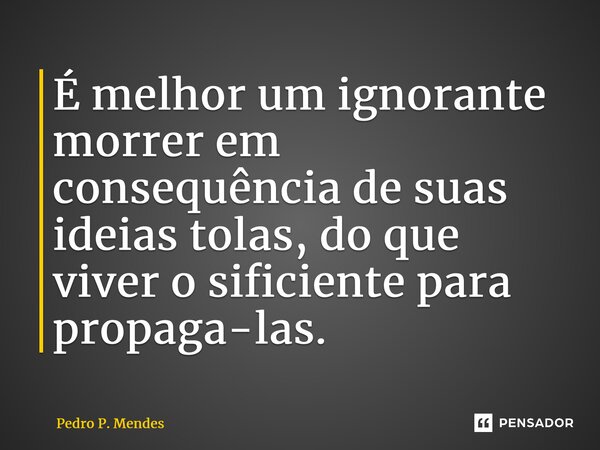 ⁠É melhor um ignorante morrer em consequência de suas ideias tolas, do que viver o suficiente para propaga-las.... Frase de Pedro P. Mendes.