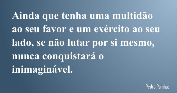 Ainda que tenha uma multidão ao seu favor e um exército ao seu lado, se não lutar por si mesmo, nunca conquistará o inimaginável.... Frase de Pedro Painhas.