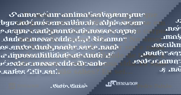 O amor é um animal selvagem que chega até nós em silêncio. Aloja-se em nós e ocupa cada ponto do nosso corpo, mais, toda a nossa vida. [...] No amor oscilamos e... Frase de Pedro Paixão.