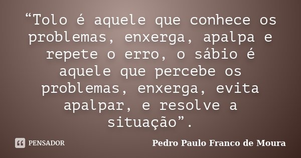 “Tolo é aquele que conhece os problemas, enxerga, apalpa e repete o erro, o sábio é aquele que percebe os problemas, enxerga, evita apalpar, e resolve a situaçã... Frase de Pedro Paulo Franco de Moura.