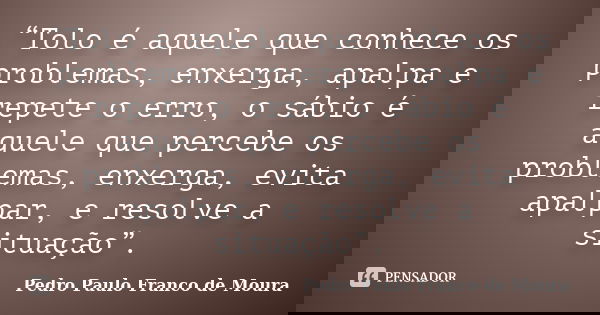 “Tolo é aquele que conhece os problemas, enxerga, apalpa e repete o erro, o sábio é aquele que percebe os problemas, enxerga, evita apalpar, e resolve a situaçã... Frase de Pedro Paulo Franco de Moura.