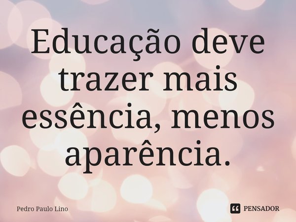 Educação deve trazer mais essência, menos aparência.... Frase de Pedro Paulo Lino.