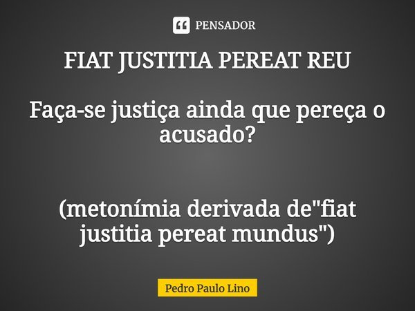⁠⁠FIAT JUSTITIA PEREAT REU Faça-se justiça ainda que pereça o acusado? (metonímia derivada de "fiat justitia pereat mundus")... Frase de Pedro Paulo Lino.