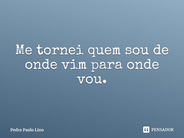 ⁠Me tornei quem sou de onde vim para onde vou.... Frase de Pedro Paulo Lino.