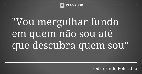 "Vou mergulhar fundo em quem não sou até que descubra quem sou"... Frase de Pedro Paulo Botecchia.