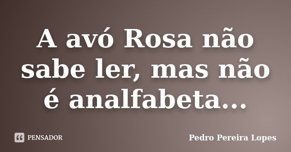 A avó Rosa não sabe ler, mas não é analfabeta...... Frase de Pedro Pereira Lopes.