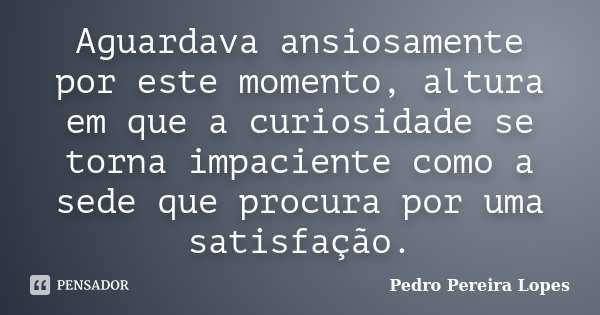 Aguardava ansiosamente por este momento, altura em que a curiosidade se torna impaciente como a sede que procura por uma satisfação.... Frase de Pedro Pereira Lopes.