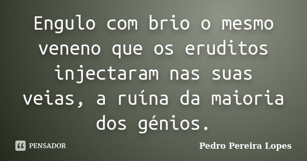 Engulo com brio o mesmo veneno que os eruditos injectaram nas suas veias, a ruína da maioria dos génios.... Frase de Pedro Pereira Lopes.