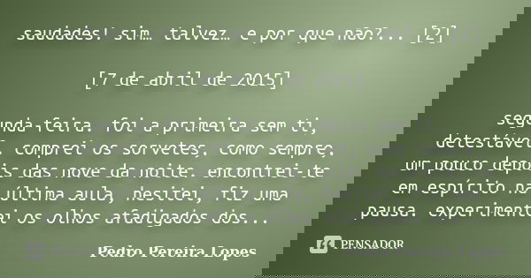 saudades! sim… talvez… e por que não?... [2] [7 de abril de 2015] segunda-feira. foi a primeira sem ti, detestável. comprei os sorvetes, como sempre, um pouco d... Frase de Pedro Pereira Lopes.