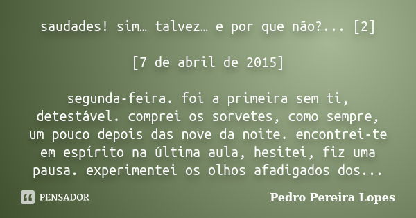 saudades! sim… talvez… e por que não?... [2] [7 de abril de 2015] segunda-feira. foi a primeira sem ti, detestável. comprei os sorvetes, como sempre, um pouco d... Frase de Pedro Pereira Lopes.