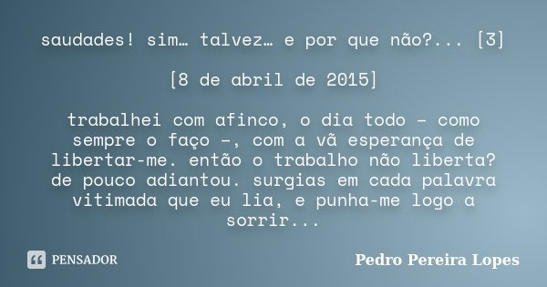 saudades! sim… talvez… e por que não?... [3] [8 de abril de 2015] trabalhei com afinco, o dia todo – como sempre o faço –, com a vã esperança de libertar-me. en... Frase de Pedro Pereira Lopes.