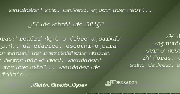 saudades! sim… talvez… e por que não?... [5 de abril de 2015] 24 horas! reabri hoje o livro a paixão segundo g.h., da clarice. escolhi-o para ser o nosso manual... Frase de Pedro Pereira Lopes.