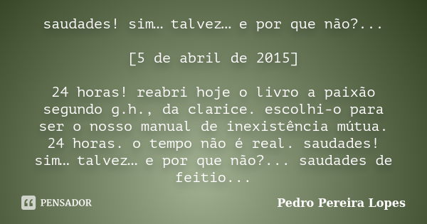 saudades! sim… talvez… e por que não?... [5 de abril de 2015] 24 horas! reabri hoje o livro a paixão segundo g.h., da clarice. escolhi-o para ser o nosso manual... Frase de Pedro Pereira Lopes.