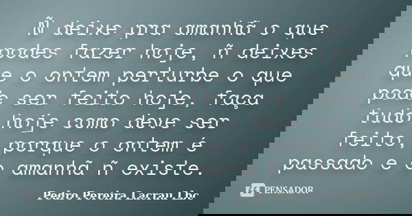 Ñ deixe pra amanhã o que podes fazer hoje, ñ deixes que o ontem perturbe o que pode ser feito hoje, faça tudo hoje como deve ser feito, porque o ontem é passado... Frase de Pedro Pereira Lacrau Lbc.