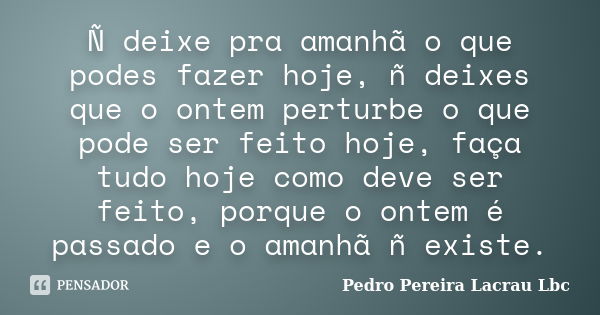 Ñ deixe pra amanhã o que podes fazer hoje, ñ deixes que o ontem perturbe o que pode ser feito hoje, faça tudo hoje como deve ser feito, porque o ontem é passado... Frase de Pedro Pereira Lacrau Lbc.