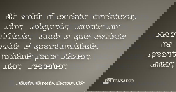 Na vida ñ existe tristeza, dor, alegria, morte ou sacrifício, tudo o que existe na vida é oportunidade, oportunidade para fazer, amar, dar, receber.... Frase de Pedro Pereira Lacrau Lbc.