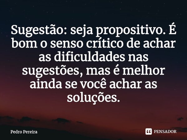 ⁠Sugestão: seja propositivo. É bom o senso crítico de achar as dificuldades nas sugestões, mas é melhor ainda se você achar as soluções.... Frase de Pedro Pereira.