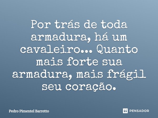Por trás de toda armadura, há um cavaleiro... Quanto mais forte sua armadura, mais frágil seu coração.... Frase de Pedro Pimentel Barretto