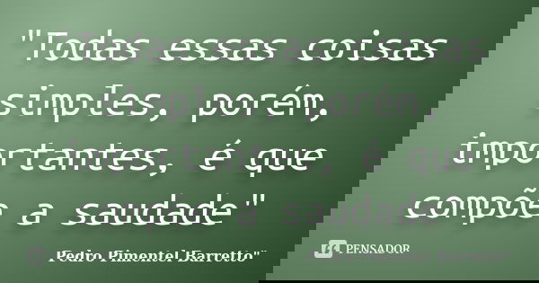 "Todas essas coisas simples, porém, importantes, é que compõe a saudade"... Frase de Pedro Pimentel Barretto