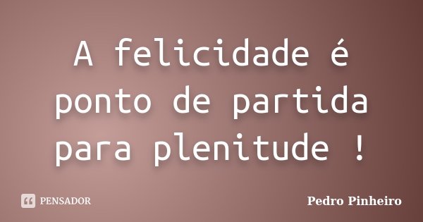 A felicidade é ponto de partida para plenitude !... Frase de Pedro Pinheiro.