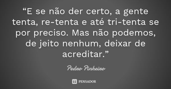 “E se não der certo, a gente tenta, re-tenta e até tri-tenta se por preciso. Mas não podemos, de jeito nenhum, deixar de acreditar.”... Frase de Pedro pinheiro.