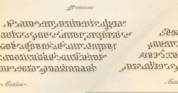 Se ame em primeiro lugar. Descubra o que é amor próprio e quem sabe depois de um tempo, você crie maturidade suficiente pra dizer o que estar apaixonado.... Frase de Pedro Pinheiro.