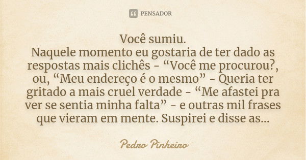 Você sumiu. Naquele momento eu gostaria de ter dado as respostas mais clichês - “Você me procurou?, ou, “Meu endereço é o mesmo” - Queria ter gritado a mais cru... Frase de Pedro Pinheiro.