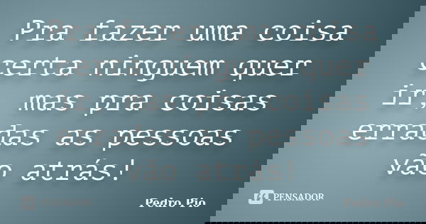 Pra fazer uma coisa certa ninguem quer ir, mas pra coisas erradas as pessoas vão atrás!... Frase de Pedro Pio.
