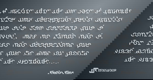 A maior dor de um ser é quando sofre uma decepção pelo aquilo que ele tem certeza que é confiavel, mas no fundo não é. Por isso não decepciona que você achas qu... Frase de Pedro Pms.