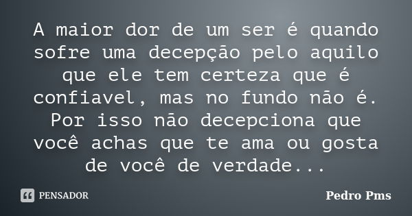 A maior dor de um ser é quando sofre uma decepção pelo aquilo que ele tem certeza que é confiavel, mas no fundo não é. Por isso não decepciona que você achas qu... Frase de Pedro Pms.