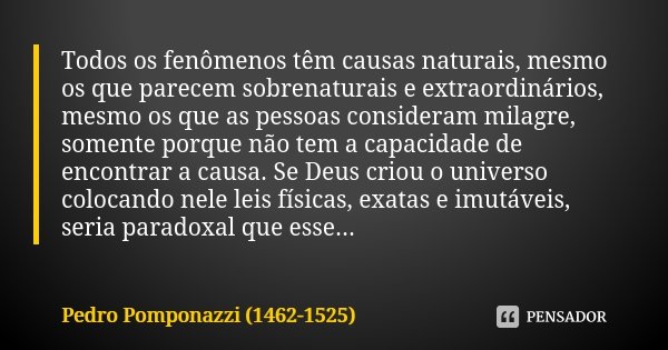 Todos os fenômenos têm causas naturais, mesmo os que parecem sobrenaturais e extraordinários, mesmo os que as pessoas consideram milagre, somente porque não tem... Frase de Pedro Pomponazzi (1462-1525).