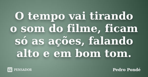 O tempo vai tirando o som do filme, ficam só as ações, falando alto e em bom tom.... Frase de Pedro Pondé.