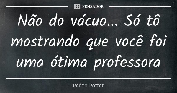 Não do vácuo... Só tô mostrando que você foi uma ótima professora... Frase de Pedro Potter.