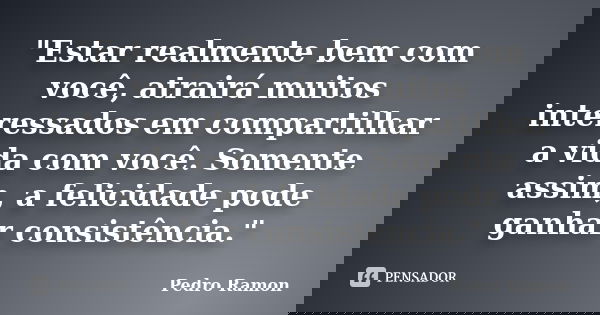 "Estar realmente bem com você, atrairá muitos interessados em compartilhar a vida com você. Somente assim, a felicidade pode ganhar consistência."... Frase de Pedro Ramon.