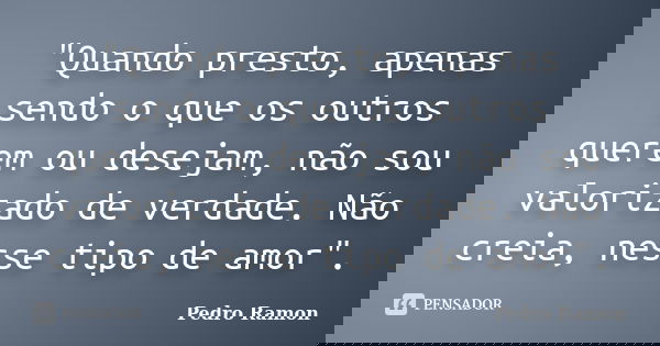 "Quando presto, apenas sendo o que os outros querem ou desejam, não sou valorizado de verdade. Não creia, nesse tipo de amor".... Frase de Pedro Ramon.