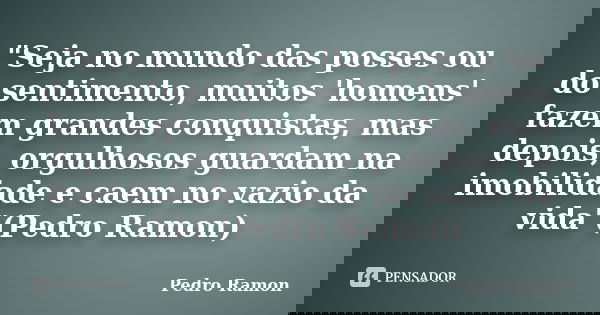 "Seja no mundo das posses ou do sentimento, muitos 'homens' fazem grandes conquistas, mas depois, orgulhosos guardam na imobilidade e caem no vazio da vida... Frase de Pedro Ramon.