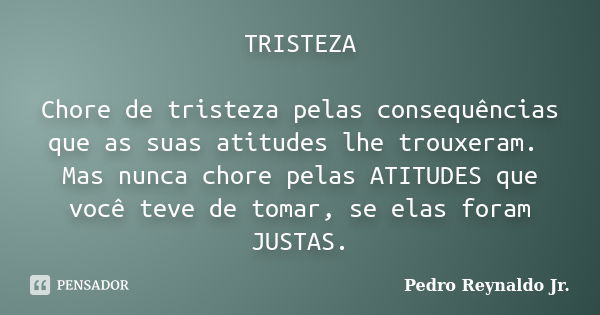 TRISTEZA Chore de tristeza pelas consequências que as suas atitudes lhe trouxeram. Mas nunca chore pelas ATITUDES que você teve de tomar, se elas foram JUSTAS.... Frase de Pedro Reynaldo Jr.