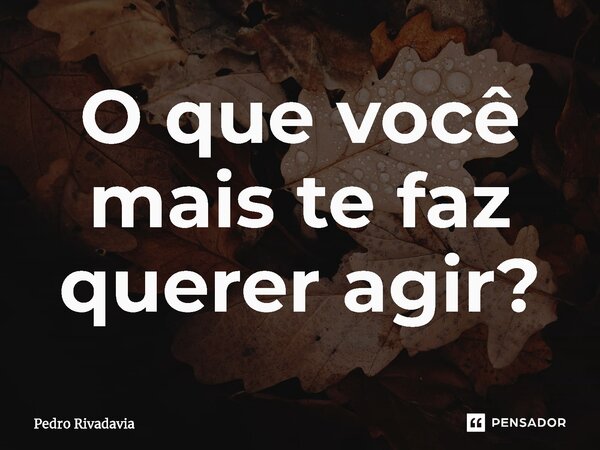 ⁠O que você mais te faz querer agir?... Frase de Pedro Rivadavia.