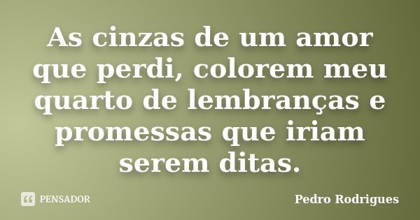 As cinzas de um amor que perdi, colorem meu quarto de lembranças e promessas que iriam serem ditas.... Frase de Pedro Rodrigues.