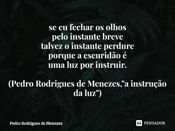 ⁠se eu fechar os olhos
pelo instante breve
talvez o instante perdure
porque a escuridão é
uma luz por instruir. (Pedro Rodrigues de Menezes, "a instrução d... Frase de Pedro Rodrigues de Menezes.