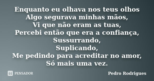 Enquanto eu olhava nos teus olhos Algo segurava minhas mãos, Vi que não eram as tuas, Percebi então que era a confiança, Sussurrando, Suplicando, Me pedindo par... Frase de Pedro Rodrigues.