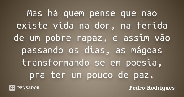Mas há quem pense que não existe vida na dor, na ferida de um pobre rapaz, e assim vão passando os dias, as mágoas transformando-se em poesia, pra ter um pouco ... Frase de Pedro Rodrigues.