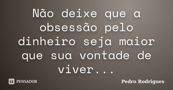 Não deixe que a obsessão pelo dinheiro seja maior que sua vontade de viver...... Frase de Pedro Rodrigues.