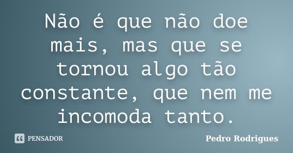 Não é que não doe mais, mas que se tornou algo tão constante, que nem me incomoda tanto.... Frase de Pedro Rodrigues.