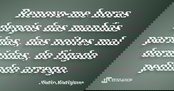 Renovo-me horas depois das manhãs paridas, das noites mal dormidas, do fígado pedindo arrego.... Frase de Pedro Rodrigues.